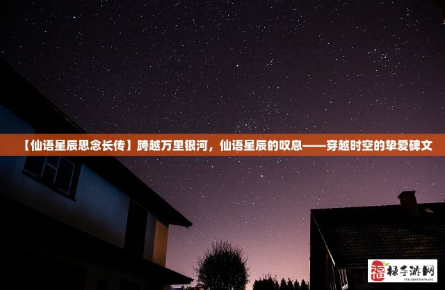 【仙语星辰思念长传】跨越万里银河，仙语星辰的叹息——穿越时空的挚爱碑文